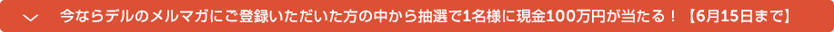 今ならデルのメルマガにご登録いただいた方の中から抽選で1名様に現金100万円が当たる！【6月15日まで】