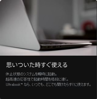 思いついた時すぐ使える / 休止状態のシステムを瞬時に起動。超高速の応答性で起動時間を格段に速く。Ultrabook™ なら、いつでも、どこでも開けたらすぐに使えます。