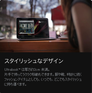 スタイリッシュなデザイン / Ultrabook™ は厚さ約2cm 未満。片手で持ってラクラク移動もできます。服や靴、時計に続くファッションアイテムとしても、いつでも、どこでもスタイリッシュに持ち運べます。