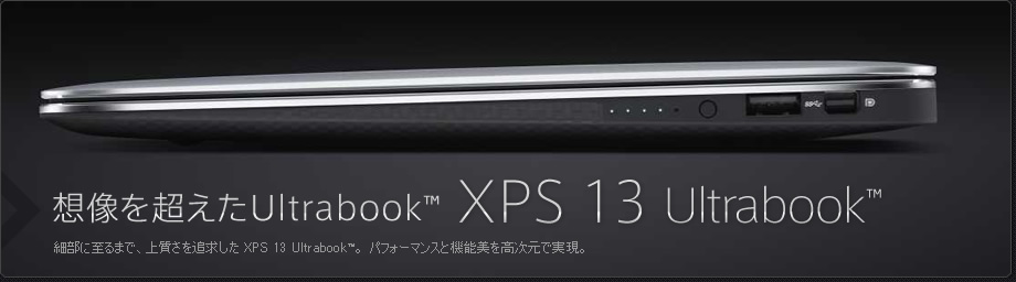 想像を超えたUltrabook™ XPS 13 Ultrabook™ 細部に至るまで、上質さを追求した XPS 13 Ultrabook™。 パフォーマンスと機能美を高次元で実現。