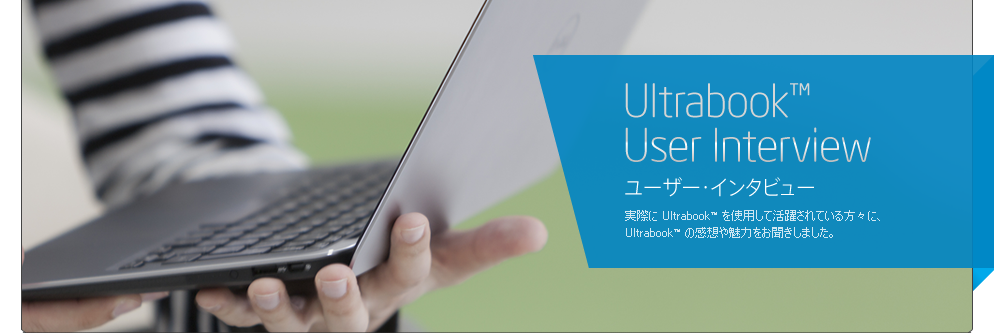 Ultrabook™ User Interview ユーザー・インタビュー / 実際に Ultrabook™ を使用して活躍されている方々に、Ultrabook™ の感想や魅力をお聞きしました。  