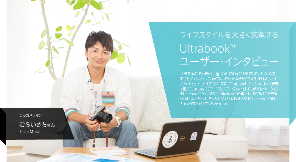  ライフスタイルを大きく変革する Ultrabook™ ユーザー・インタビュー / 世界各国の海を撮影し、優しい色彩の作品を発表しているプロ写真家のむらいさちさん。これまでは、取材や旅行などで外出する際にノートブックPCとタブレットをどちらも携帯していましたが、それぞれに多くの課題を抱えていました。そこで、PCとしてもタブレットとしても使える2 in 1タイプのUltrabook™「Dell XPS12 Ultrabook™」を導入し、PC環境の改善を図りました。今回は、そんなむらいさんにDell XPS12 Ultrabook™の魅力を思う存分語っていただきました。 