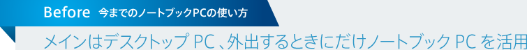 今までのノートブックPCの使い方 / メインはデスクトップ PC 、外出するときにだけノートブック PC を活用