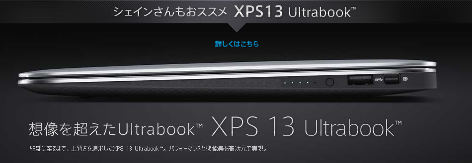 シェインさんもおススメ XPS13 Ultrabook™ / 想像を超えたUltrabook™ XPS 13  Ultrabook™ / 細部に至るまで、上質さを追求したXPS 13 Ultrabook™。パフォーマンスと機能美を高次元で実現。