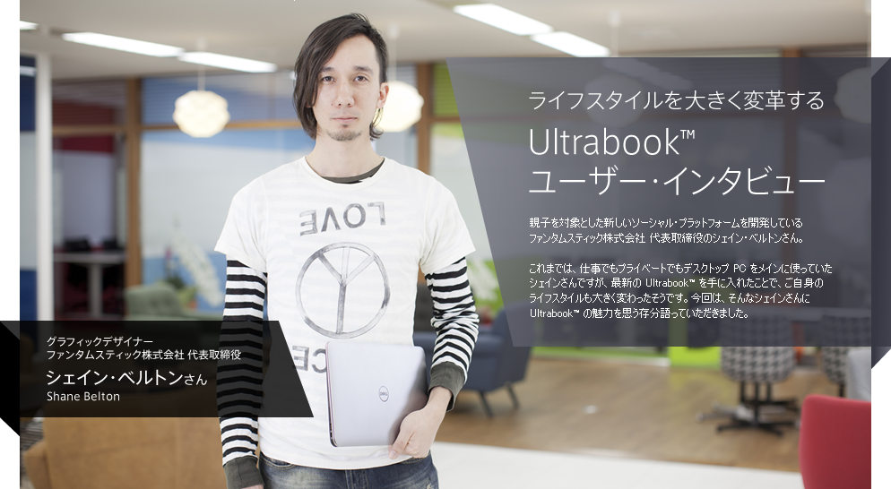  ライフスタイルを大きく変革する Ultrabook™ ユーザー・インタビュー / 親子を対象とした新しいソーシャル・プラットフォームを開発しているファンタムスティック株式会社 代表取締役のシェイン・ベルトンさん。これまでは、仕事でもプライベートでもデスクトップ PC をメインに使っていたシェインさんですが、最新の Ultrabook™ を手に入れたことで、ご自身のライフスタイルも大きく変わったそうです。今回は、そんなシェインさんに Ultrabook™ の魅力を思う存分語っていただきました。