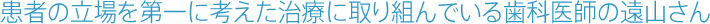 患者の立場を第一に考えた治療に取り組んでいる歯科医師の遠山さん