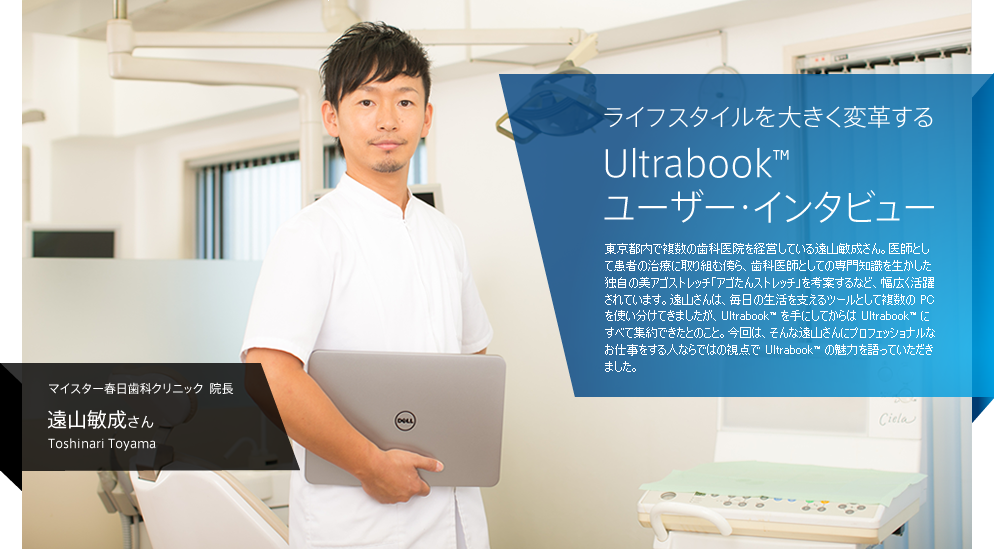  ライフスタイルを大きく変革する Ultrabook™ ユーザー・インタビュー / 東京都内で複数の歯科医院を経営している遠山敏成さん。医師として患者の治療に取り組む傍ら、歯科医師としての専門知識を生かした独自の美あご容ストレッチ「アゴたんストレッチ」を考案するなど、幅広く活躍されています。遠山さんは、毎日の生活を支えるツールとして複数の PC を使い分けてきましたが、Ultrabook™ を手にしてからは Ultrabook™ にすべて集約できたとのこと。今回は、そんな遠山さんにプロフェッショナルなお仕事をする人ならではの視点で Ultrabook™ の魅力を語っていただきました。